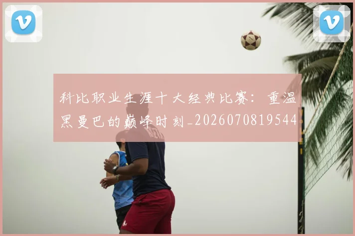科比职业生涯十大经典比赛:重温黑曼巴的巅峰时刻_20260708195443_20260802165739