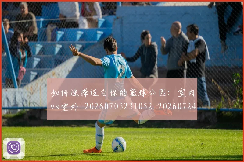 如何选择适合你的篮球公园:室内vs室外_20260703231052_20260724073802