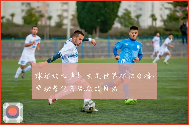 球迷的心声！女足世界杯积分榜，牵动着亿万观众的目光