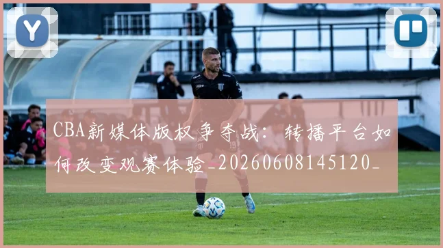 CBA新媒体版权争夺战:转播平台如何改变观赛体验_20260608145120_20260712045235