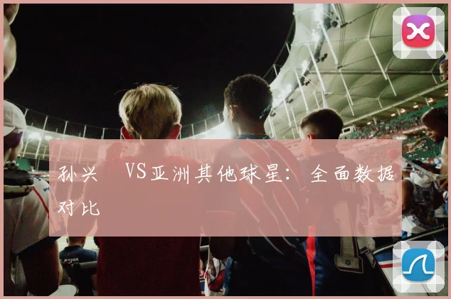 孙兴慜VS亚洲其他球星:全面数据对比