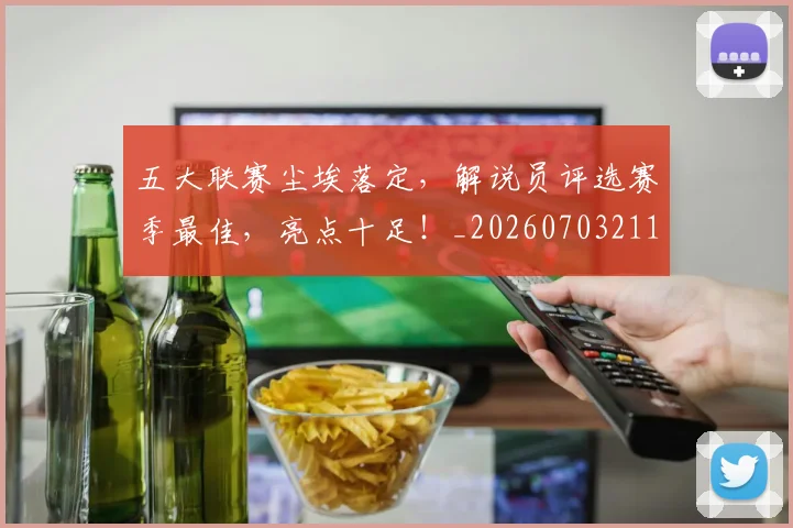 五大联赛尘埃落定,解说员评选赛季最佳,亮点十足!_20260703211009_20260716193225