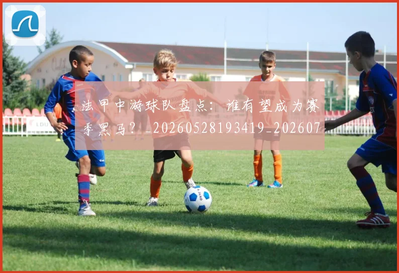 法甲中游球队盘点：谁有望成为赛季黑马？_20260528193419_20260707153102