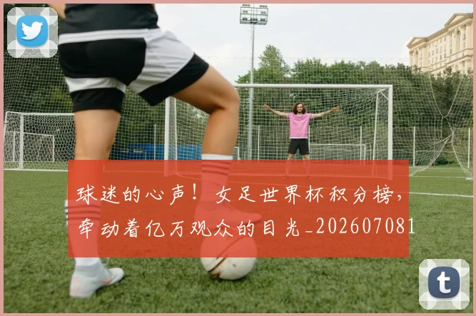 球迷的心声!女足世界杯积分榜,牵动着亿万观众的目光_20260708192453_20260802161354