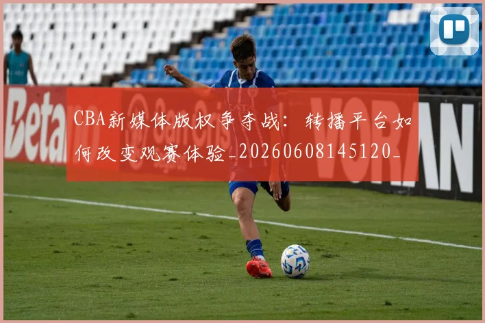 CBA新媒体版权争夺战：转播平台如何改变观赛体验_20260608145120_20260712045235