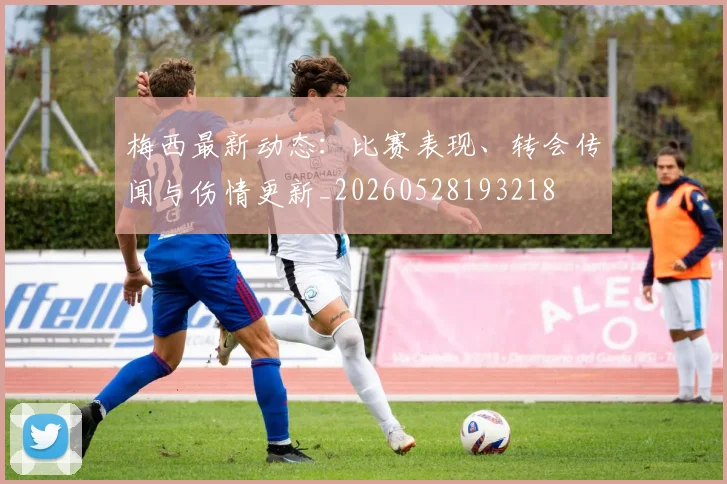 梅西最新动态：比赛表现、转会传闻与伤情更新_20260528193218
