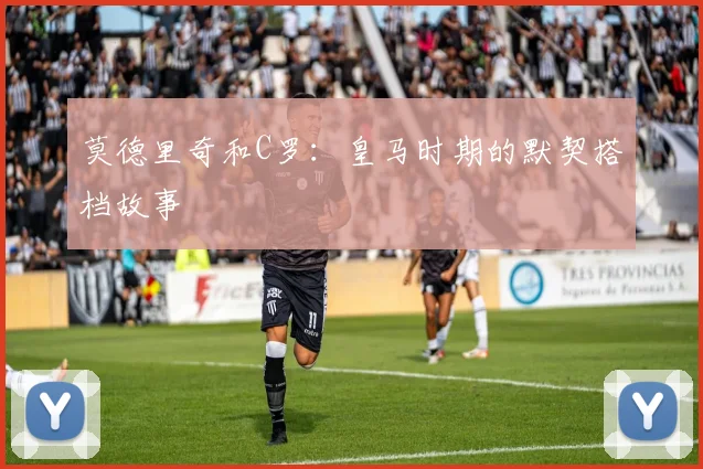 莫德里奇和C罗：皇马时期的默契搭档故事