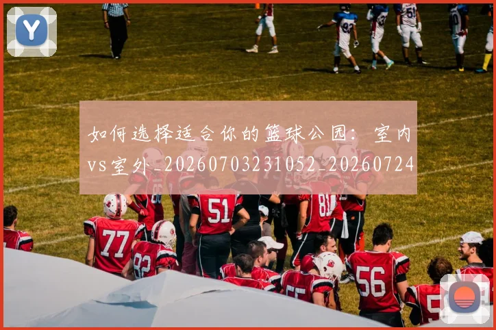 如何选择适合你的篮球公园:室内vs室外_20260703231052_20260724073802