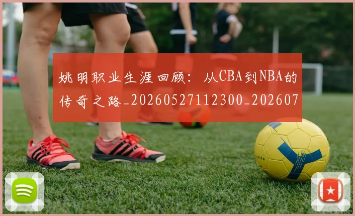姚明职业生涯回顾：从CBA到NBA的传奇之路_20260527112300_20260703233031