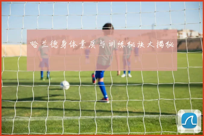 哈兰德身体素质与训练秘诀大揭秘