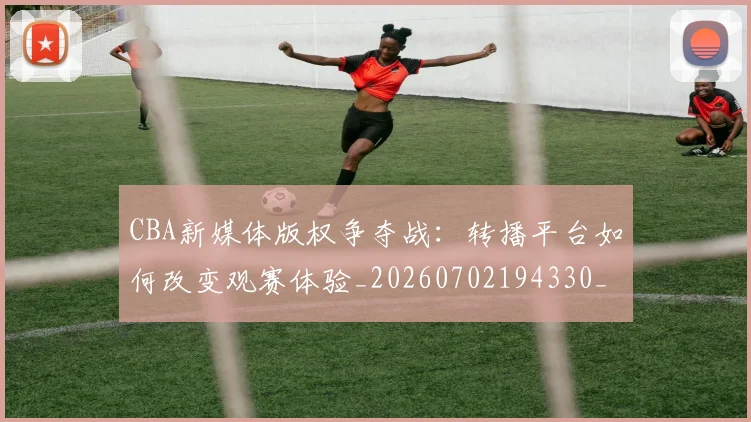CBA新媒体版权争夺战：转播平台如何改变观赛体验_20260702194330_20260712045237