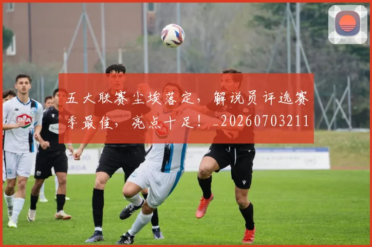 五大联赛尘埃落定，解说员评选赛季最佳，亮点十足！_20260703211009_20260716193225