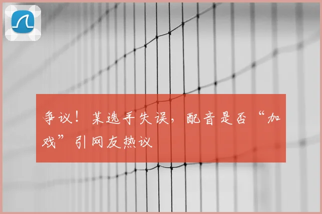 争议!某选手失误,配音是否“加戏”引网友热议