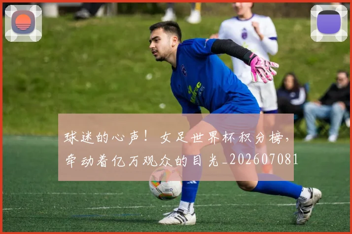 球迷的心声！女足世界杯积分榜，牵动着亿万观众的目光_20260708192453_20260802161354