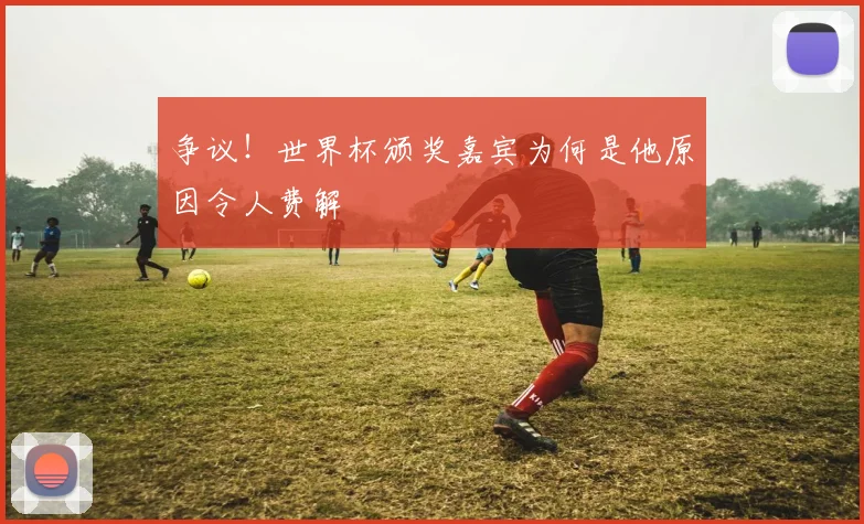 争议！世界杯颁奖嘉宾为何是他原因令人费解